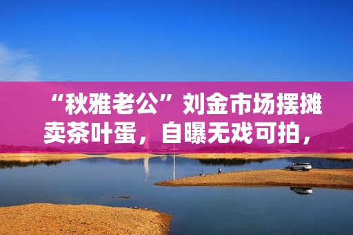 “秋雅老公”刘金市场摆摊卖茶叶蛋，自曝无戏可拍，靠捡废品赚钱