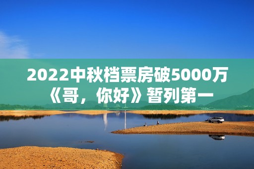 2022中秋档票房破5000万 《哥，你好》暂列第一