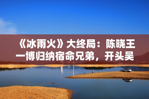 《冰雨火》大终局：陈晓王一博归纳宿命兄弟，开头吴振峰生死未卜