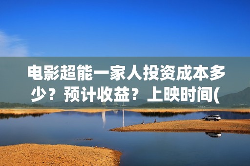 电影超能一家人投资成本多少？预计收益？上映时间(电影超能一家人沈腾免费观看国语版)