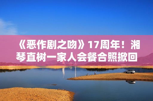 《恶作剧之吻》17周年！湘琴直树一家人会餐合照掀回想杀