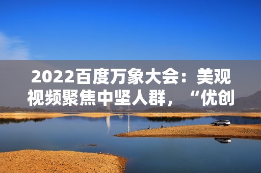 2022百度万象大会：美观视频聚焦中坚人群，“优创联盟方案”继续落地
