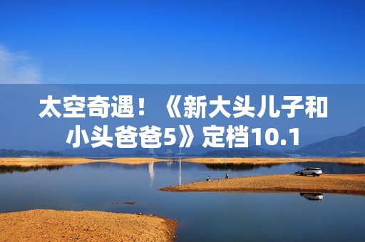 太空奇遇！《新大头儿子和小头爸爸5》定档10.1