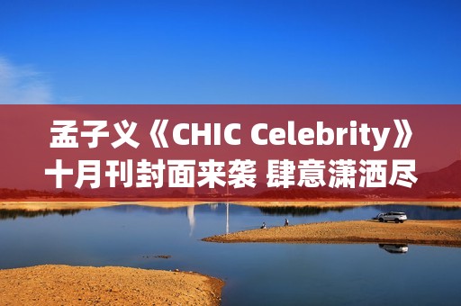 孟子义《CHIC Celebrity》十月刊封面来袭 肆意潇洒尽显时髦张力