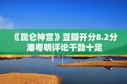 《昆仑神宫》豆瓣开分8.2分 潘粤明评论干劲十足