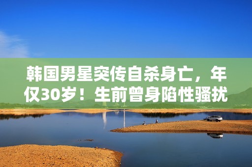 韩国男星突传自杀身亡，年仅30岁！生前曾身陷性骚扰丑闻