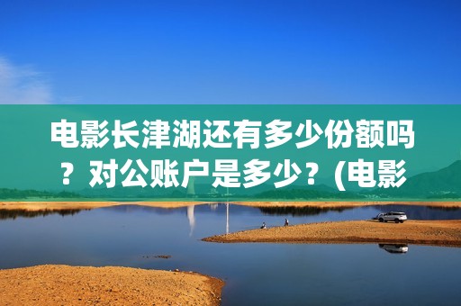 电影长津湖还有多少份额吗？对公账户是多少？(电影长津湖拍了几年)