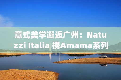 意式美学邂逅广州：Natuzzi Italia 携Amama系列演绎“Rooted in harmony”， 对话岭南生活哲思(意式美学家具)