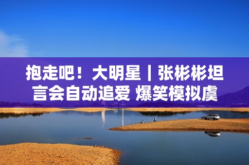 抱走吧！大明星｜张彬彬坦言会自动追爱 爆笑模拟虞书欣撒娇