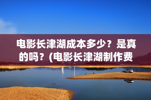 电影长津湖成本多少？是真的吗？(电影长津湖制作费)