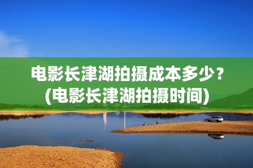 电影长津湖拍摄成本多少？(电影长津湖拍摄时间)