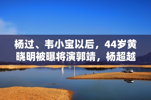 杨过、韦小宝以后，44岁黄晓明被曝将演郭靖，杨超越或将饰演黄蓉