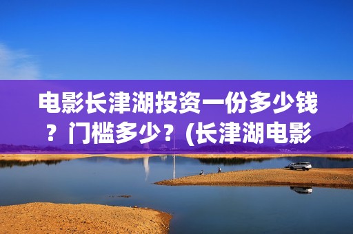 电影长津湖投资一份多少钱？门槛多少？(长津湖电影投资商)