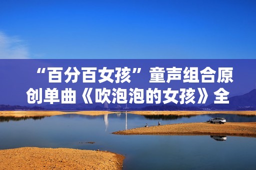 “百分百女孩”童声组合原创单曲《吹泡泡的女孩》全网刊行