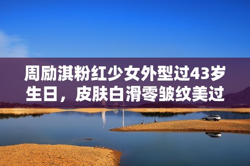 周励淇粉红少女外型过43岁生日，皮肤白滑零皱纹美过初出道
