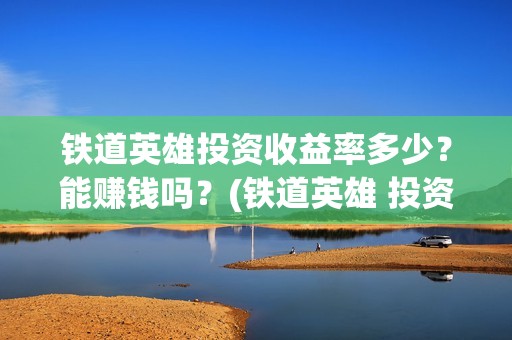 铁道英雄投资收益率多少？能赚钱吗？(铁道英雄 投资)