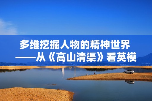 多维挖掘人物的精神世界 ——从《高山清渠》看英模形象的塑造