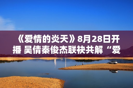 《爱情的炎天》8月28日开播 吴倩秦俊杰联袂共解“爱”困难