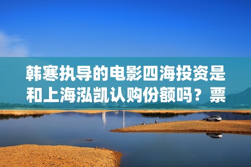 韩寒执导的电影四海投资是和上海泓凯认购份额吗？票房收益有保障吗？(韩寒执导的电影在线观看)