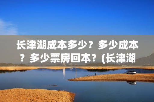 长津湖成本多少？多少成本？多少票房回本？(长津湖成本是多少)