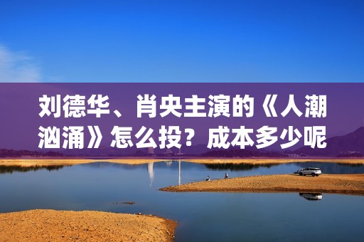 刘德华、肖央主演的《人潮汹涌》怎么投？成本多少呢？(刘德华肖央新片)