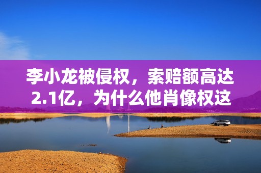 李小龙被侵权，索赔额高达2.1亿，为什么他肖像权这么值钱？