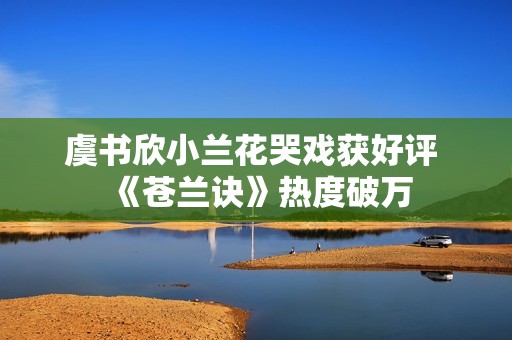 虞书欣小兰花哭戏获好评 《苍兰诀》热度破万