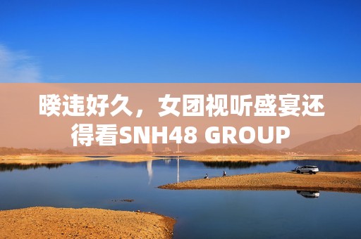 暌违好久，女团视听盛宴还得看SNH48 GROUP