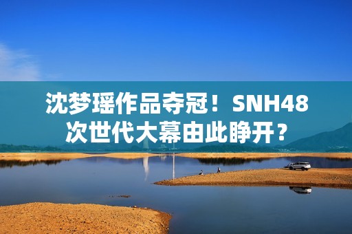 沈梦瑶作品夺冠！SNH48次世代大幕由此睁开？