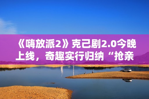 《嗨放派2》克己剧2.0今晚上线，奇趣实行归纳“抢亲”大戏