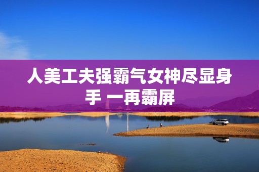 人美工夫强霸气女神尽显身手 一再霸屏