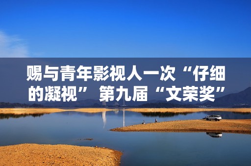 赐与青年影视人一次“仔细的凝视” 第九届“文荣奖”开启申报通道