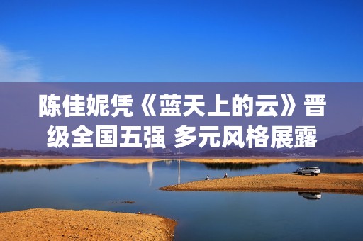 陈佳妮凭《蓝天上的云》晋级全国五强 多元风格展露“国家队”新声硬实力(陈佳妮童星)