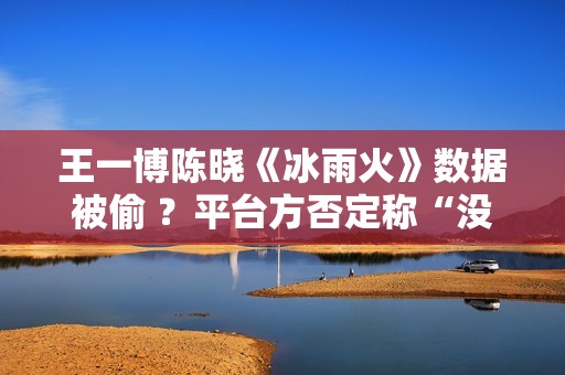 王一博陈晓《冰雨火》数据被偷 ？平台方否定称“没有”,股市总结：重复操作“单阳不破”，股票或将有新时机