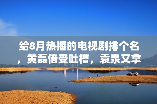给8月热播的电视剧排个名，黄磊倍受吐槽，袁泉又拿到了王牌,股民切记：果断不追涨杀跌，再忙也花3分钟看看