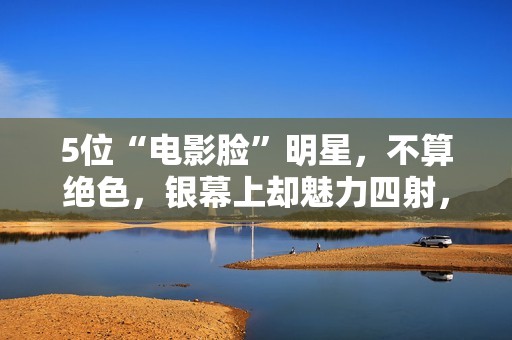 5位“电影脸”明星，不算绝色，银幕上却魅力四射，够味