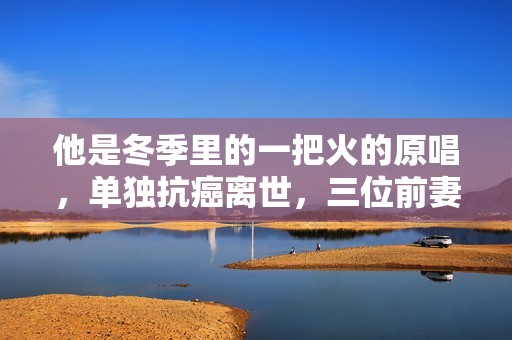 他是冬季里的一把火的原唱，单独抗癌离世，三位前妻都未到葬礼