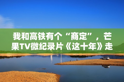 我和高铁有个“商定”，芒果TV微纪录片《这十年》走近高铁建设者赵京