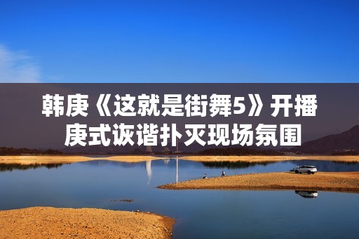 韩庚《这就是街舞5》开播 庚式诙谐扑灭现场氛围