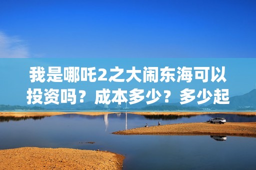 我是哪吒2之大闹东海可以投资吗？成本多少？多少起投？(我是哪吒2021)