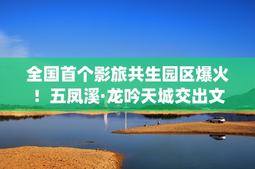全国首个影旅共生园区爆火！五凤溪·龙吟天城交出文旅共生新答卷(中国第一个影视产业实验区位于哪里)