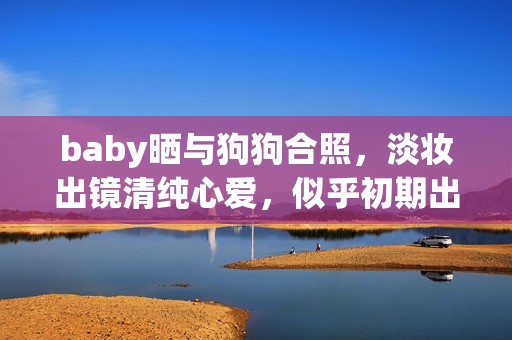 baby晒与狗狗合照，淡妆出镜清纯心爱，似乎初期出道时