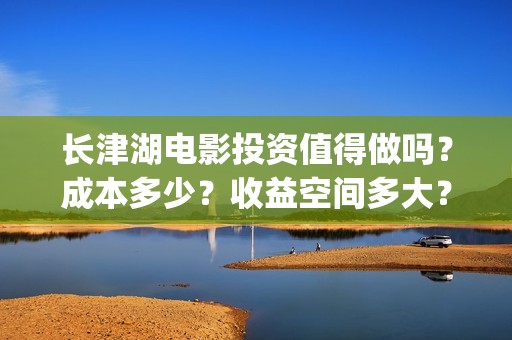 长津湖电影投资值得做吗？成本多少？收益空间多大？(长津湖电影哪家投资)