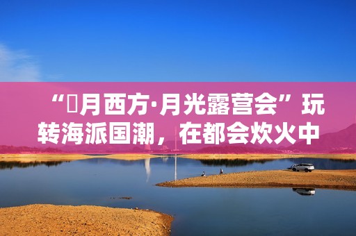 “朤月西方·月光露营会”玩转海派国潮，在都会炊火中安慰人心