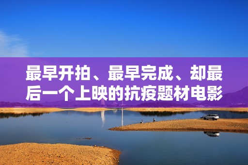 最早开拍、最早完成、却最后一个上映的抗疫题材电影《人间有她》讲三个城市三段情