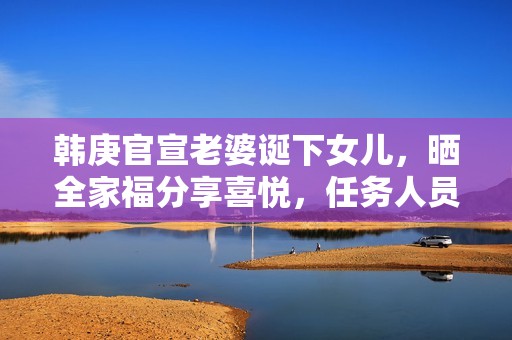 韩庚官宣老婆诞下女儿，晒全家福分享喜悦，任务人员回应母女安全