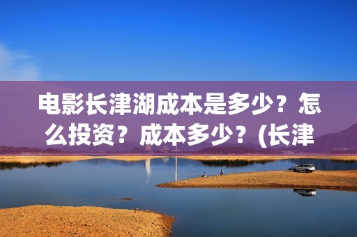 电影长津湖成本是多少？怎么投资？成本多少？(长津湖电影用了多少钱)