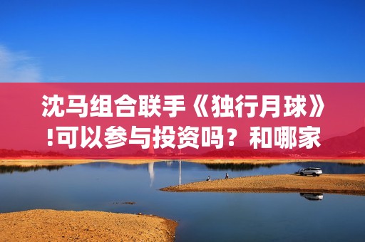 沈马组合联手《独行月球》!可以参与投资吗？和哪家公司认购份额？(沈马组合项链)