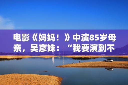 电影《妈妈！》中演85岁母亲，吴彦姝：“我要演到不克不及演了为止”