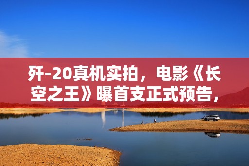 歼-20真机实拍，电影《长空之王》曝首支正式预告，王一博胡军归纳“刀尖上的舞者”